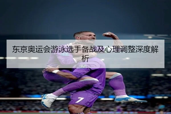 东京奥运会游泳选手备战及心理调整深度解析